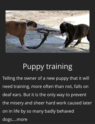 Puppy training Telling the owner of a new puppy that it will need training, more often than not, falls on deaf ears. But it is the only way to prevent the misery and sheer hard work caused later on in life by so many badly behaved dogs....more
